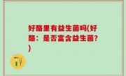 好酪里有益生菌吗(好酪：是否富含益生菌？)