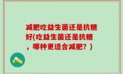 减肥吃益生菌还是抗糖好(吃益生菌还是抗糖，哪种更适合减肥？)