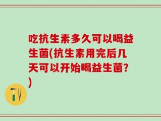 吃抗生素多久可以喝益生菌(抗生素用完后几天可以开始喝益生菌？)