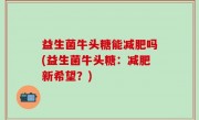 益生菌牛头糖能减肥吗(益生菌牛头糖：减肥新希望？)