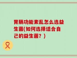 胃肠功能紊乱怎么选益生菌(如何选择适合自己的益生菌？)