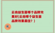 云南益生菌哪个品牌效果好(云南哪个益生菌品牌效果最佳？)