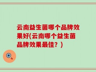 云南益生菌哪个品牌效果好(云南哪个益生菌品牌效果最佳？)