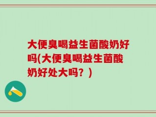 大便臭喝益生菌酸奶好吗(大便臭喝益生菌酸奶好处大吗？)