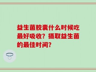 益生菌胶囊什么时候吃最好吸收？摄取益生菌的最佳时间？