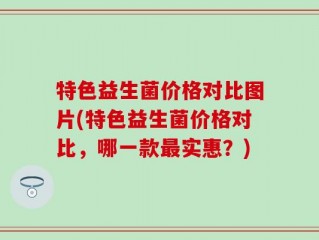 特色益生菌价格对比图片(特色益生菌价格对比，哪一款最实惠？)