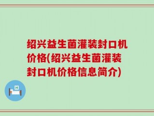 绍兴益生菌灌装封口机价格(绍兴益生菌灌装封口机价格信息简介)