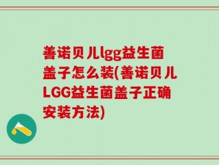 善诺贝儿lgg益生菌盖子怎么装(善诺贝儿LGG益生菌盖子正确安装方法)