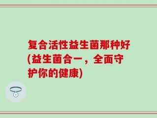 复合活性益生菌那种好(益生菌合一，全面守护你的健康)