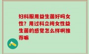 妇科服用益生菌好吗女性？用过科立纯女性益生菌的感觉怎么样啊推荐嘛