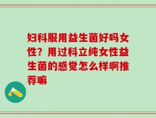 妇科服用益生菌好吗女性？用过科立纯女性益生菌的感觉怎么样啊推荐嘛
