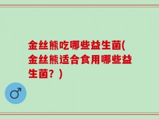 金丝熊吃哪些益生菌(金丝熊适合食用哪些益生菌？)