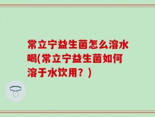 常立宁益生菌怎么溶水喝(常立宁益生菌如何溶于水饮用？)