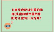 儿童头孢配益生菌的作用(头孢和益生菌的搭配对儿童有什么好处？)