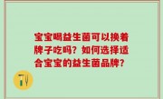 宝宝喝益生菌可以换着牌子吃吗？如何选择适合宝宝的益生菌品牌？