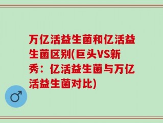 万亿活益生菌和亿活益生菌区别(巨头VS新秀：亿活益生菌与万亿活益生菌对比)