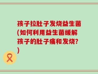 孩子拉肚子发烧益生菌(如何利用益生菌缓解孩子的肚子痛和发烧？)
