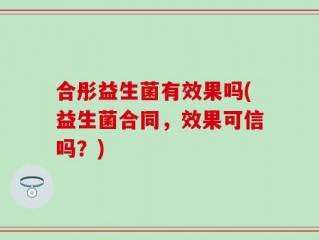 合彤益生菌有效果吗(益生菌合同，效果可信吗？)
