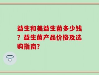 益生和美益生菌多少钱？益生菌产品价格及选购指南？