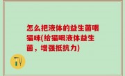怎么把液体的益生菌喂猫咪(给猫喝液体益生菌，增强抵抗力)