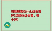 切除胆囊吃什么益生菌好(切胆吃益生菌，哪个好？