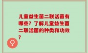 儿童益生菌二联活菌有哪些？了解儿童益生菌二联活菌的种类和功效？