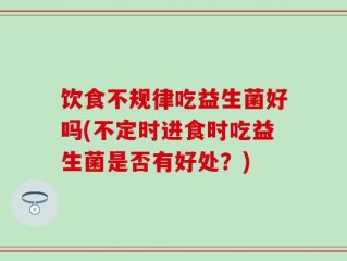 饮食不规律吃益生菌好吗(不定时进食时吃益生菌是否有好处？)