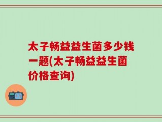 太子畅益益生菌多少钱一题(太子畅益益生菌价格查询)