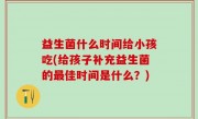 益生菌什么时间给小孩吃(给孩子补充益生菌的最佳时间是什么？)