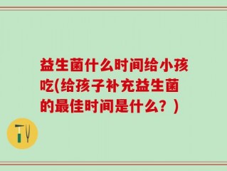 益生菌什么时间给小孩吃(给孩子补充益生菌的最佳时间是什么？)