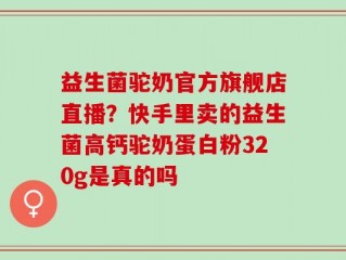 益生菌驼奶官方旗舰店直播？快手里卖的益生菌高钙驼奶蛋白粉320g是真的吗