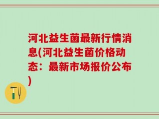 河北益生菌最新行情消息(河北益生菌价格动态：最新市场报价公布)