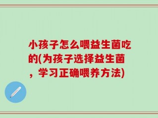 小孩子怎么喂益生菌吃的(为孩子选择益生菌，学习正确喂养方法)