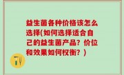 益生菌各种价格该怎么选择(如何选择适合自己的益生菌产品？价位和效果如何权衡？)