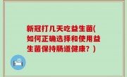 新冠打几天吃益生菌(如何正确选择和使用益生菌保持肠道健康？)