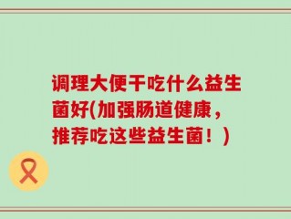 调理大便干吃什么益生菌好(加强肠道健康，推荐吃这些益生菌！)
