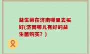 益生菌在济南哪里去买好(济南哪儿有好的益生菌购买？)