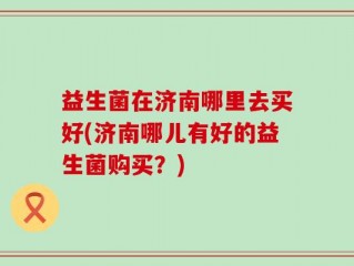 益生菌在济南哪里去买好(济南哪儿有好的益生菌购买？)
