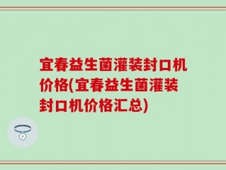 宜春益生菌灌装封口机价格(宜春益生菌灌装封口机价格汇总)