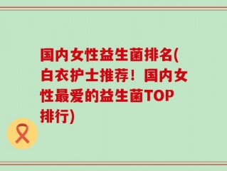 国内女性益生菌排名(白衣护士推荐！国内女性最爱的益生菌TOP排行)