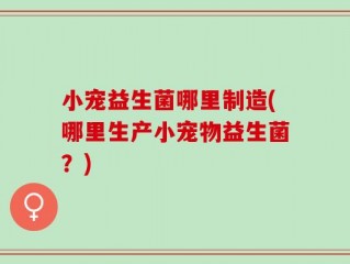 小宠益生菌哪里制造(哪里生产小宠物益生菌？)