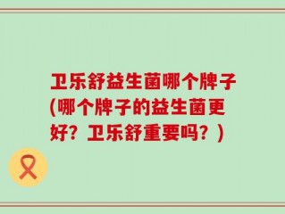 卫乐舒益生菌哪个牌子(哪个牌子的益生菌更好？卫乐舒重要吗？)