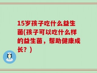 15岁孩子吃什么益生菌(孩子可以吃什么样的益生菌，帮助健康成长？)