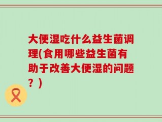 大便湿吃什么益生菌调理(食用哪些益生菌有助于改善大便湿的问题？)