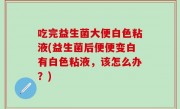吃完益生菌大便白色粘液(益生菌后便便变白有白色粘液，该怎么办？)