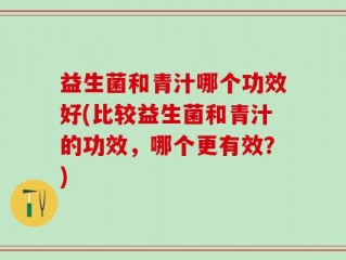 益生菌和青汁哪个功效好(比较益生菌和青汁的功效，哪个更有效？)