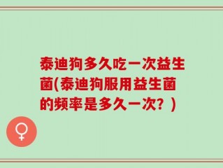泰迪狗多久吃一次益生菌(泰迪狗服用益生菌的频率是多久一次？)