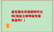 益生菌吃完饭就喝可以吗(饭后立即喝益生菌有益吗？)