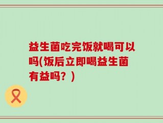 益生菌吃完饭就喝可以吗(饭后立即喝益生菌有益吗？)