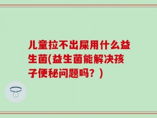 儿童拉不出屎用什么益生菌(益生菌能解决孩子便秘问题吗？)